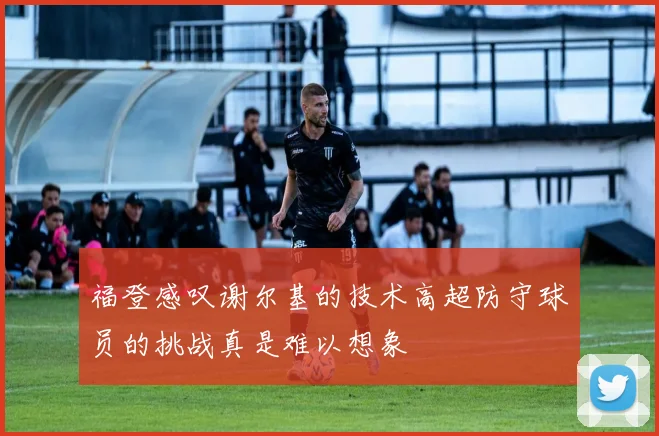 福登感叹谢尔基的技术高超防守球员的挑战真是难以想象