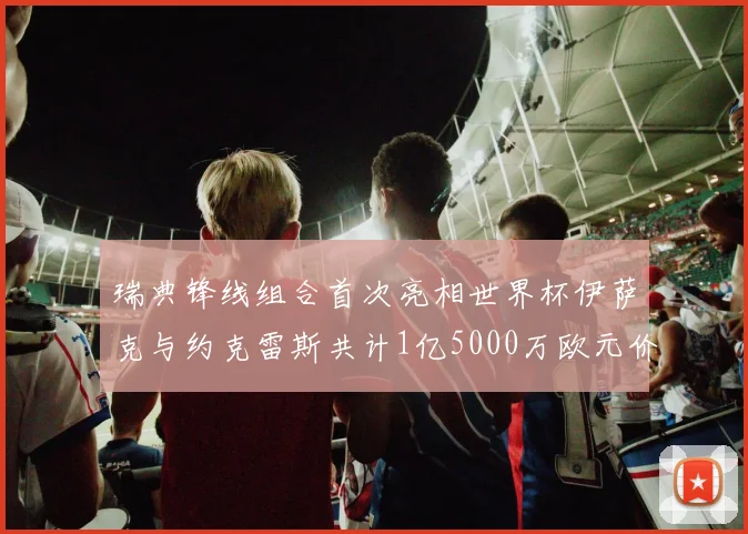 瑞典锋线组合首次亮相世界杯伊萨克与约克雷斯共计1亿5000万欧元价值