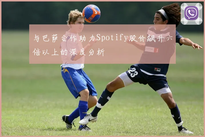 与巴萨合作助力Spotify股价飙升六倍以上的深度分析