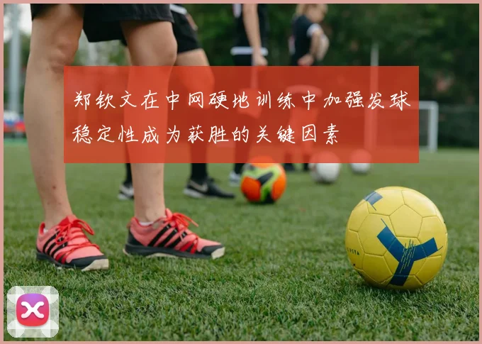 郑钦文在中网硬地训练中加强发球稳定性成为获胜的关键因素