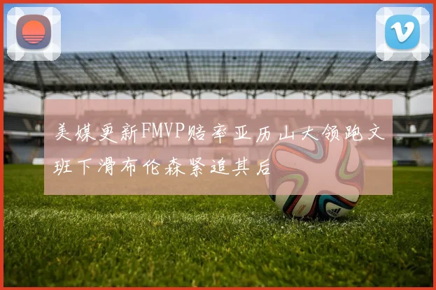 美媒更新FMVP赔率亚历山大领跑文班下滑布伦森紧追其后