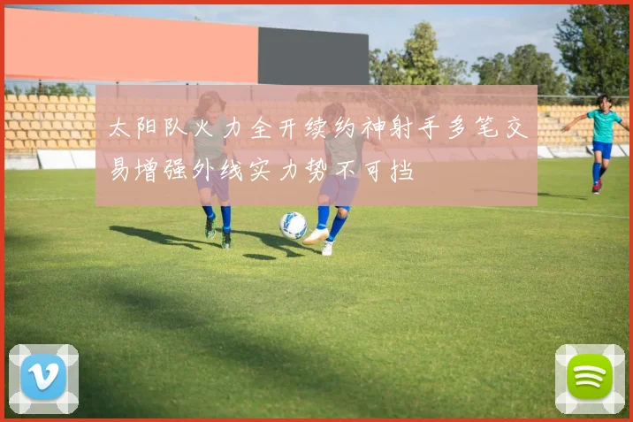 太阳队火力全开续约神射手多笔交易增强外线实力势不可挡