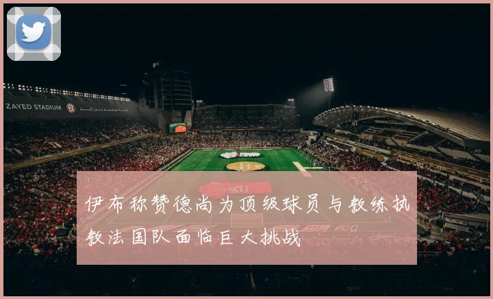 伊布称赞德尚为顶级球员与教练执教法国队面临巨大挑战