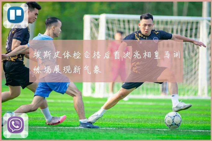 埃斯皮体检合格后首次亮相皇马训练场展现新气象
