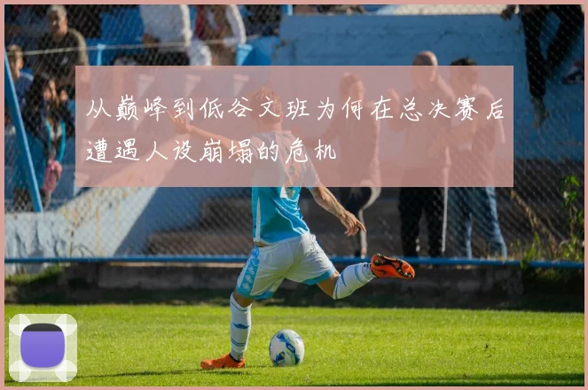从巅峰到低谷文班为何在总决赛后遭遇人设崩塌的危机