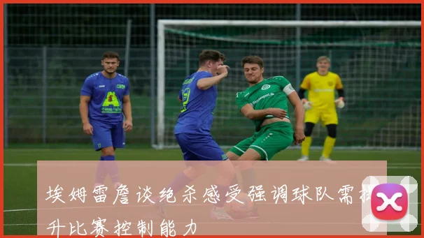 埃姆雷詹谈绝杀感受强调球队需提升比赛控制能力