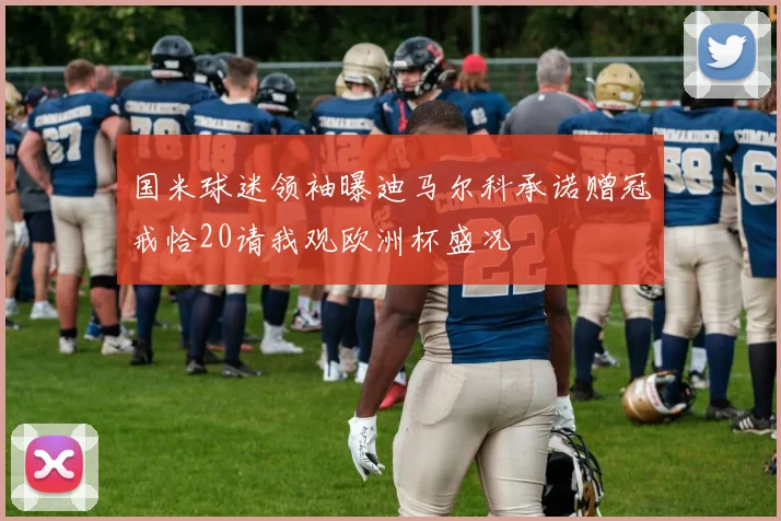 国米球迷领袖曝迪马尔科承诺赠冠戒恰20请我观欧洲杯盛况
