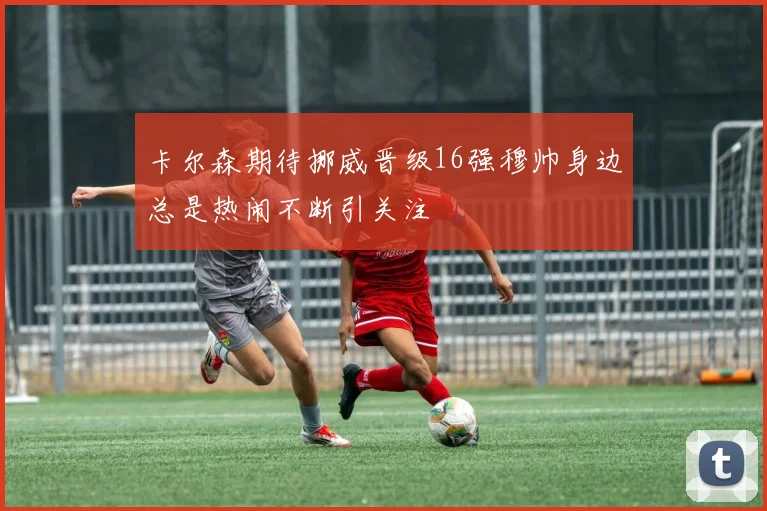 卡尔森期待挪威晋级16强穆帅身边总是热闹不断引关注