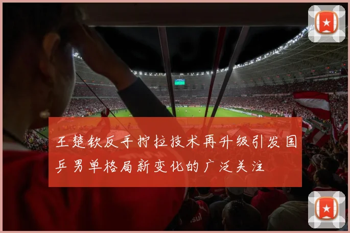 王楚钦反手拧拉技术再升级引发国乒男单格局新变化的广泛关注