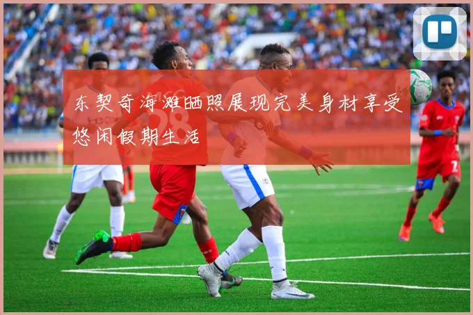 东契奇海滩晒照展现完美身材享受悠闲假期生活