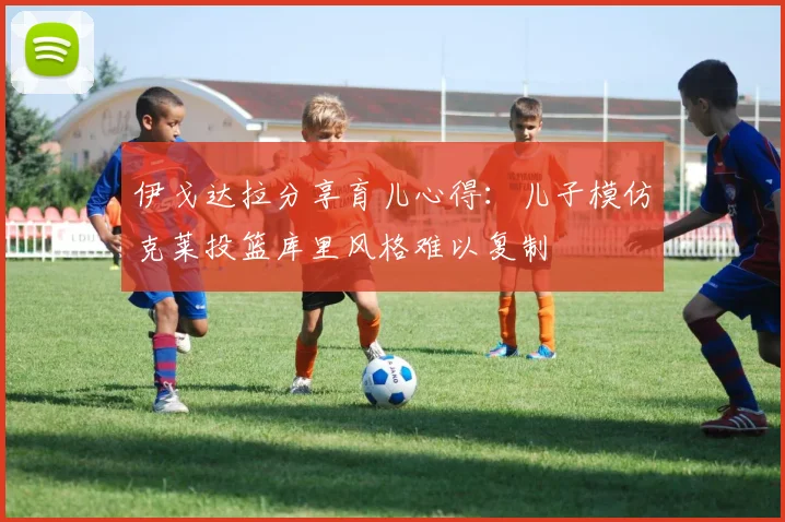 伊戈达拉分享育儿心得：儿子模仿克莱投篮库里风格难以复制