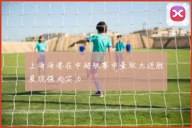 上海海港在中超联赛中豪取九连胜展现强大实力