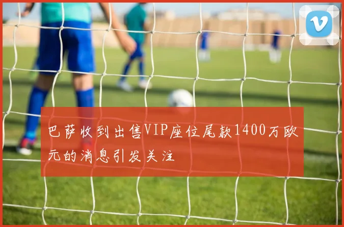 巴萨收到出售VIP座位尾款1400万欧元的消息引发关注