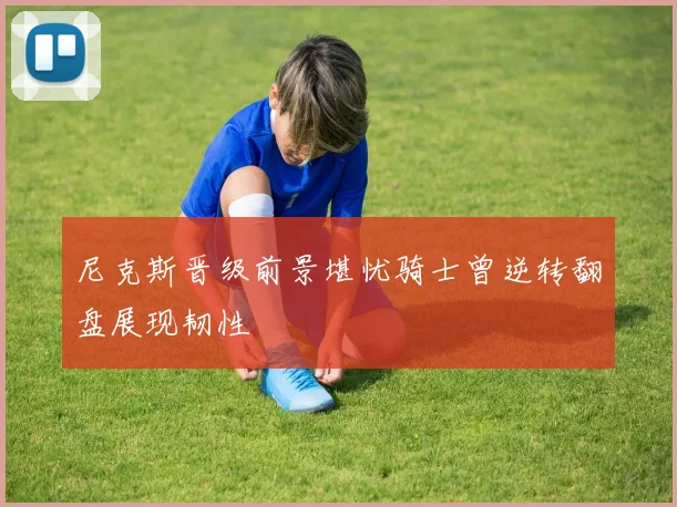 尼克斯晋级前景堪忧骑士曾逆转翻盘展现韧性