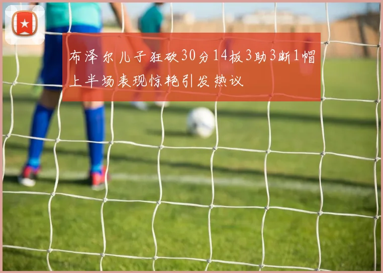 布泽尔儿子狂砍30分14板3助3断1帽上半场表现惊艳引发热议