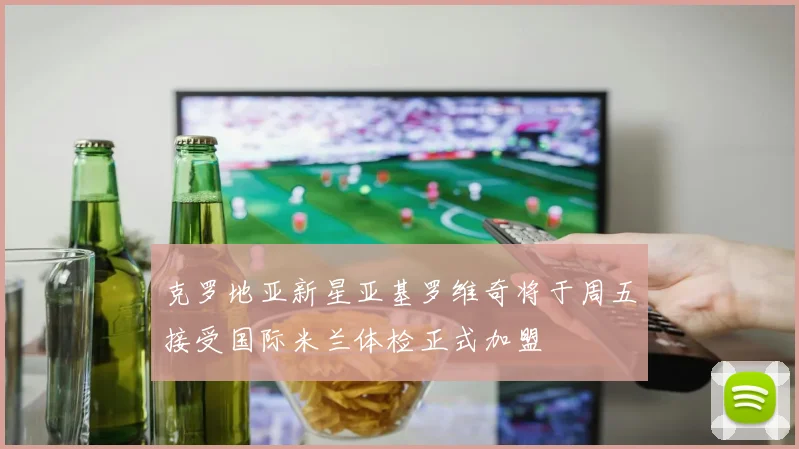 克罗地亚新星亚基罗维奇将于周五接受国际米兰体检正式加盟