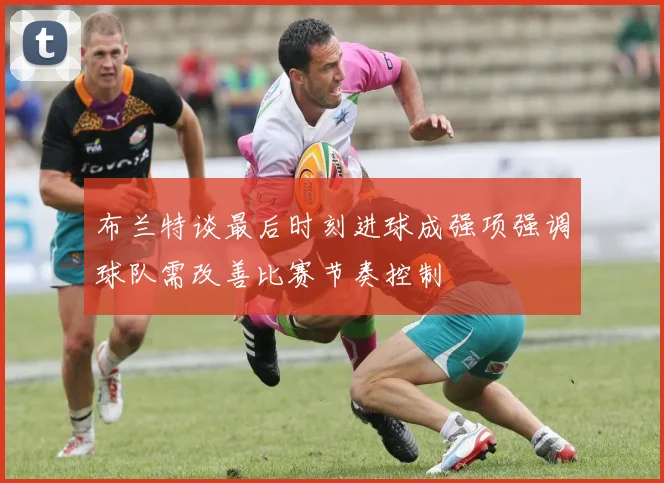 布兰特谈最后时刻进球成强项强调球队需改善比赛节奏控制