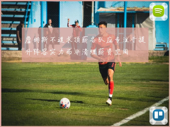詹姆斯不追求顶薪各队应专注于提升阵容实力而非清理薪资空间