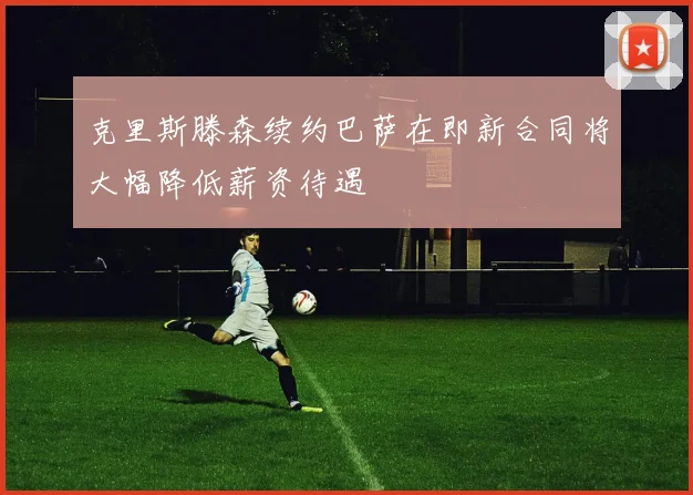 克里斯滕森续约巴萨在即新合同将大幅降低薪资待遇