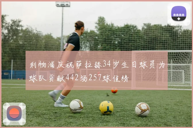 利物浦庆祝萨拉赫34岁生日球员为球队贡献442场257球佳绩