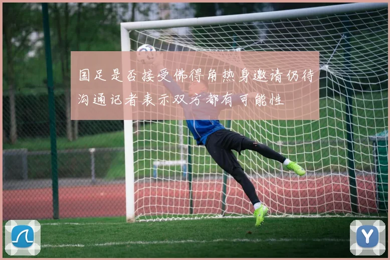 国足是否接受佛得角热身邀请仍待沟通记者表示双方都有可能性
