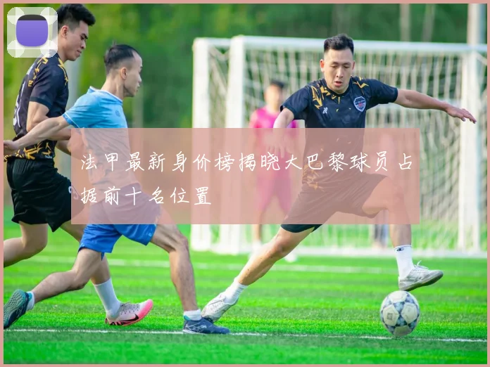 法甲最新身价榜揭晓大巴黎球员占据前十名位置